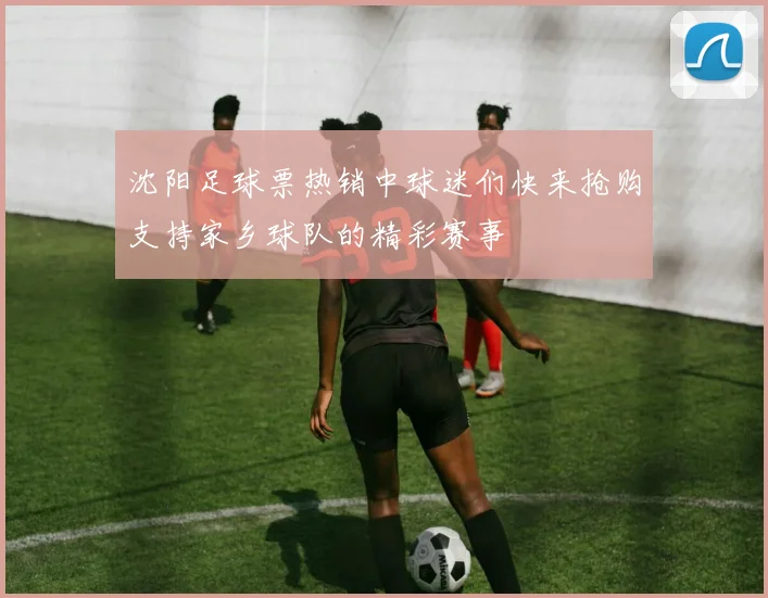 沈阳足球票热销中球迷们快来抢购支持家乡球队的精彩赛事