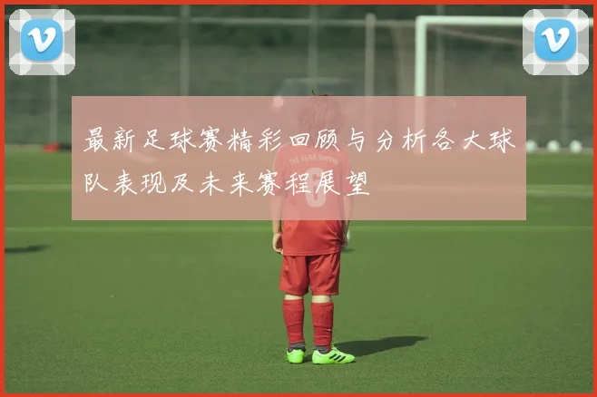 最新足球赛精彩回顾与分析各大球队表现及未来赛程展望