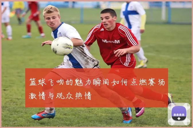 篮球飞吻的魅力瞬间如何点燃赛场激情与观众热情