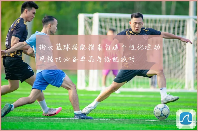 街头篮球搭配指南打造个性化运动风格的必备单品与搭配技巧
