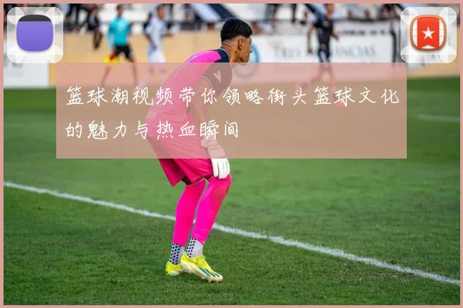 篮球潮视频带你领略街头篮球文化的魅力与热血瞬间