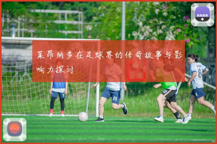 莱昂纳多在足球界的传奇故事与影响力探讨