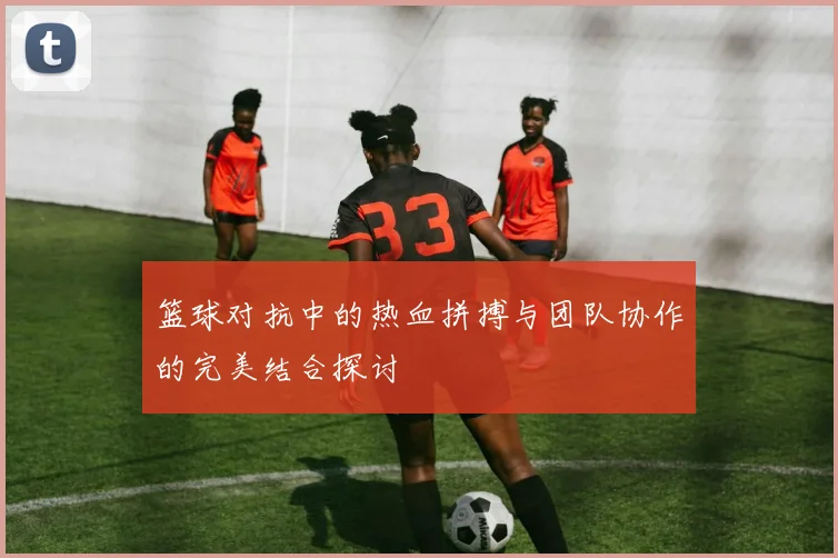 篮球对抗中的热血拼搏与团队协作的完美结合探讨