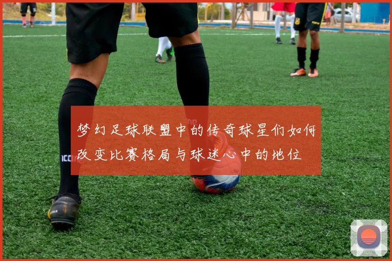 梦幻足球联盟中的传奇球星们如何改变比赛格局与球迷心中的地位