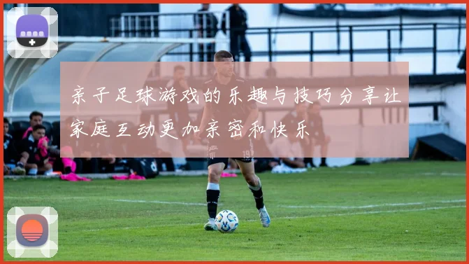 亲子足球游戏的乐趣与技巧分享让家庭互动更加亲密和快乐