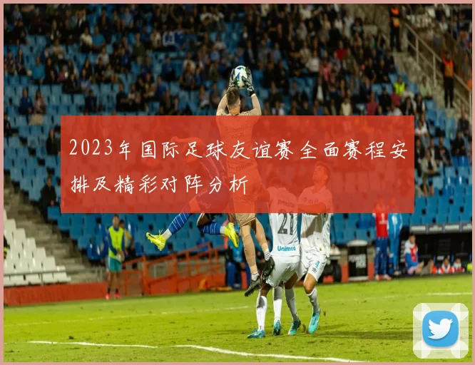 2023年国际足球友谊赛全面赛程安排及精彩对阵分析