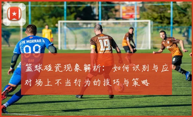 篮球碰瓷现象解析：如何识别与应对场上不当行为的技巧与策略